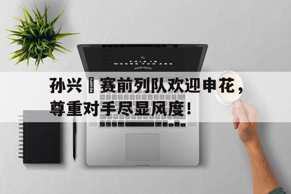 随机孙兴慜赛前列队欢迎申花，尊重对手尽显风度！