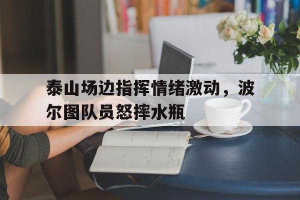 随机泰山场边指挥情绪激动，波尔图队员怒摔水瓶